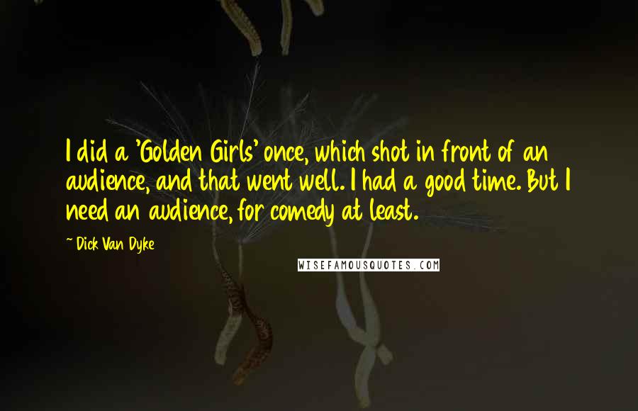 Dick Van Dyke Quotes: I did a 'Golden Girls' once, which shot in front of an audience, and that went well. I had a good time. But I need an audience, for comedy at least.