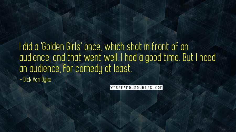 Dick Van Dyke Quotes: I did a 'Golden Girls' once, which shot in front of an audience, and that went well. I had a good time. But I need an audience, for comedy at least.