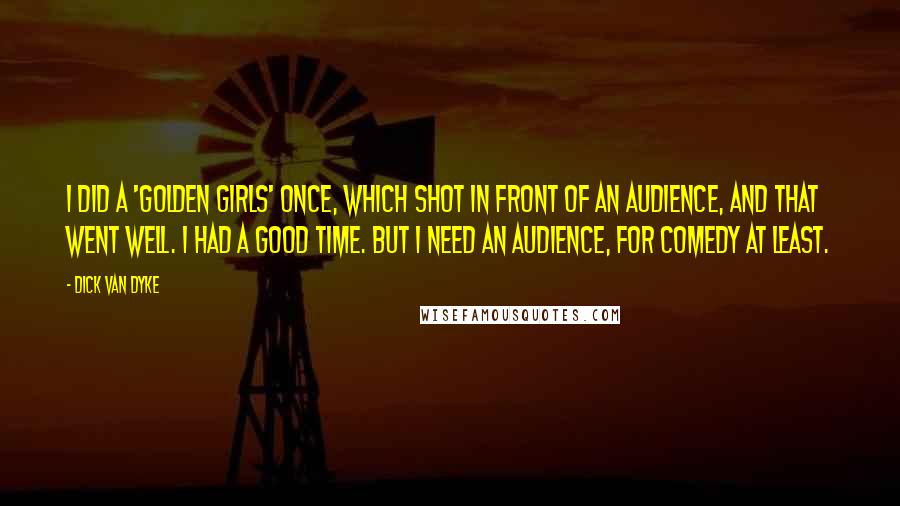 Dick Van Dyke Quotes: I did a 'Golden Girls' once, which shot in front of an audience, and that went well. I had a good time. But I need an audience, for comedy at least.