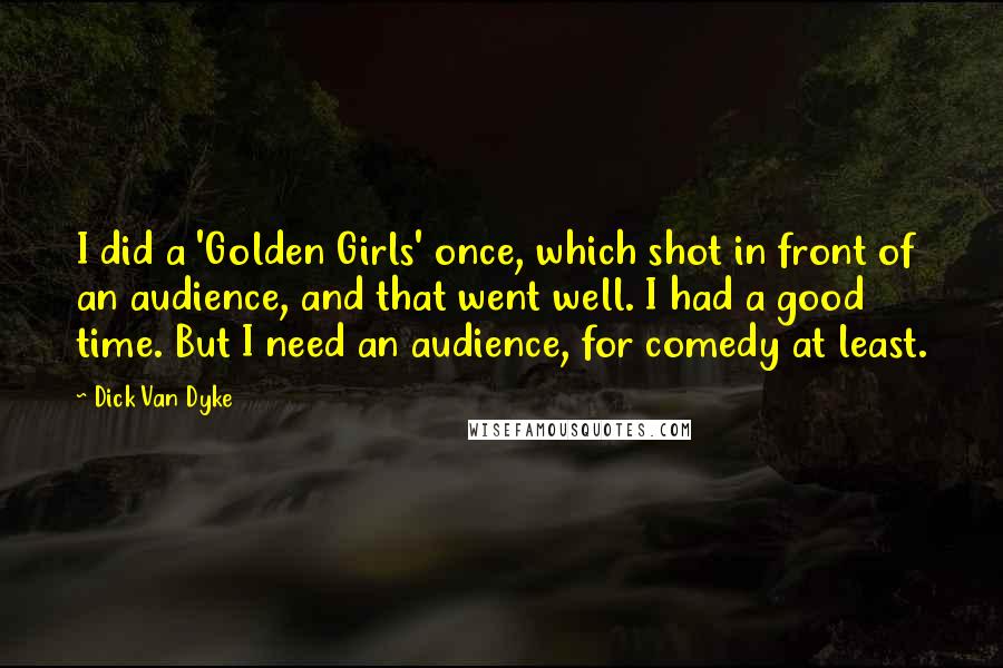 Dick Van Dyke Quotes: I did a 'Golden Girls' once, which shot in front of an audience, and that went well. I had a good time. But I need an audience, for comedy at least.