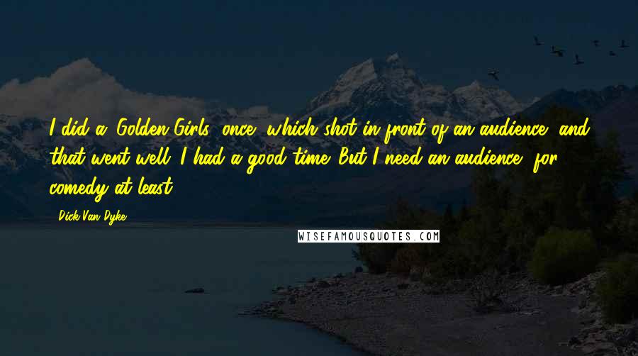 Dick Van Dyke Quotes: I did a 'Golden Girls' once, which shot in front of an audience, and that went well. I had a good time. But I need an audience, for comedy at least.