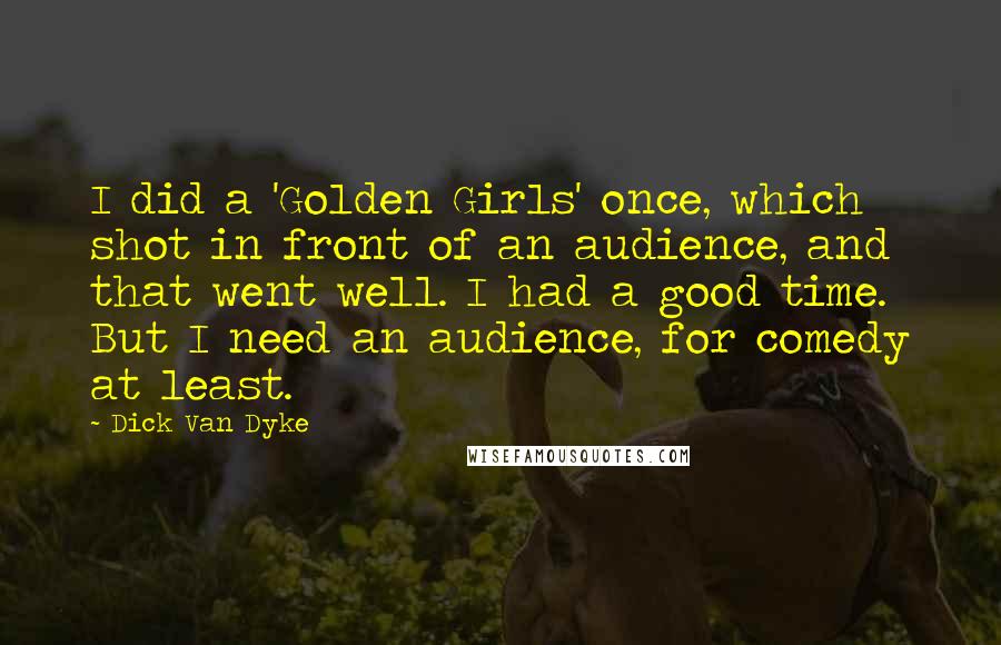Dick Van Dyke Quotes: I did a 'Golden Girls' once, which shot in front of an audience, and that went well. I had a good time. But I need an audience, for comedy at least.