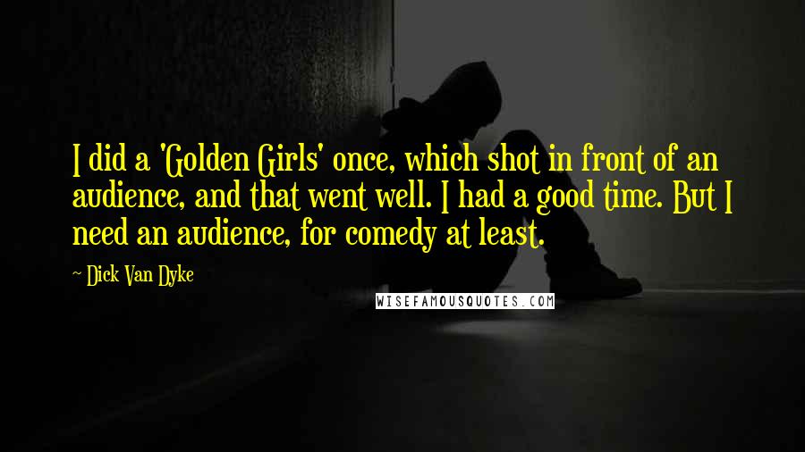 Dick Van Dyke Quotes: I did a 'Golden Girls' once, which shot in front of an audience, and that went well. I had a good time. But I need an audience, for comedy at least.