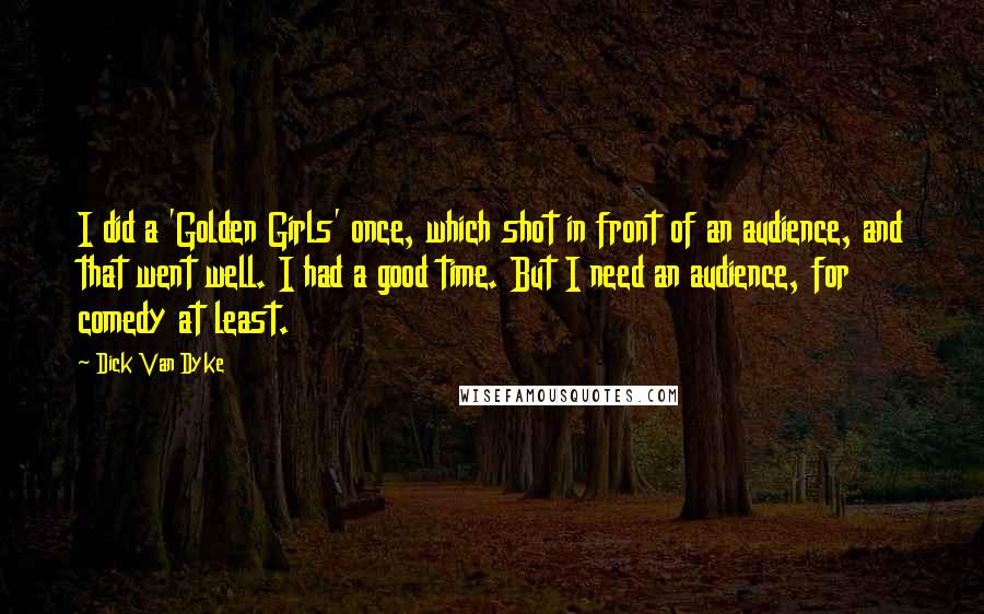 Dick Van Dyke Quotes: I did a 'Golden Girls' once, which shot in front of an audience, and that went well. I had a good time. But I need an audience, for comedy at least.