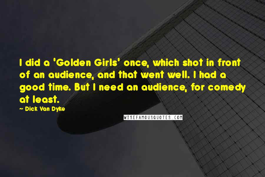 Dick Van Dyke Quotes: I did a 'Golden Girls' once, which shot in front of an audience, and that went well. I had a good time. But I need an audience, for comedy at least.