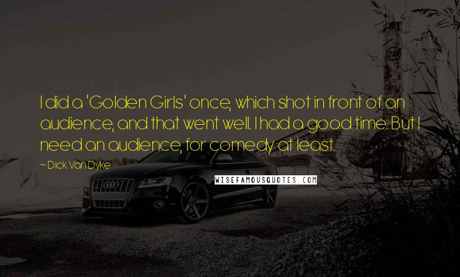 Dick Van Dyke Quotes: I did a 'Golden Girls' once, which shot in front of an audience, and that went well. I had a good time. But I need an audience, for comedy at least.