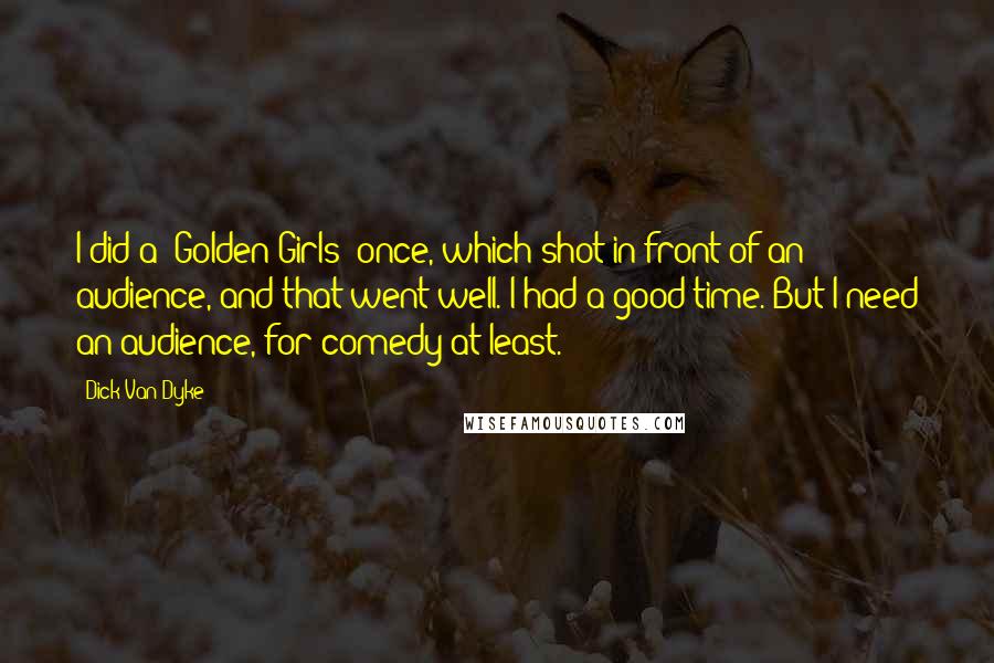 Dick Van Dyke Quotes: I did a 'Golden Girls' once, which shot in front of an audience, and that went well. I had a good time. But I need an audience, for comedy at least.