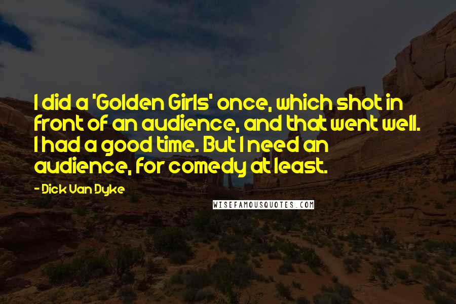 Dick Van Dyke Quotes: I did a 'Golden Girls' once, which shot in front of an audience, and that went well. I had a good time. But I need an audience, for comedy at least.