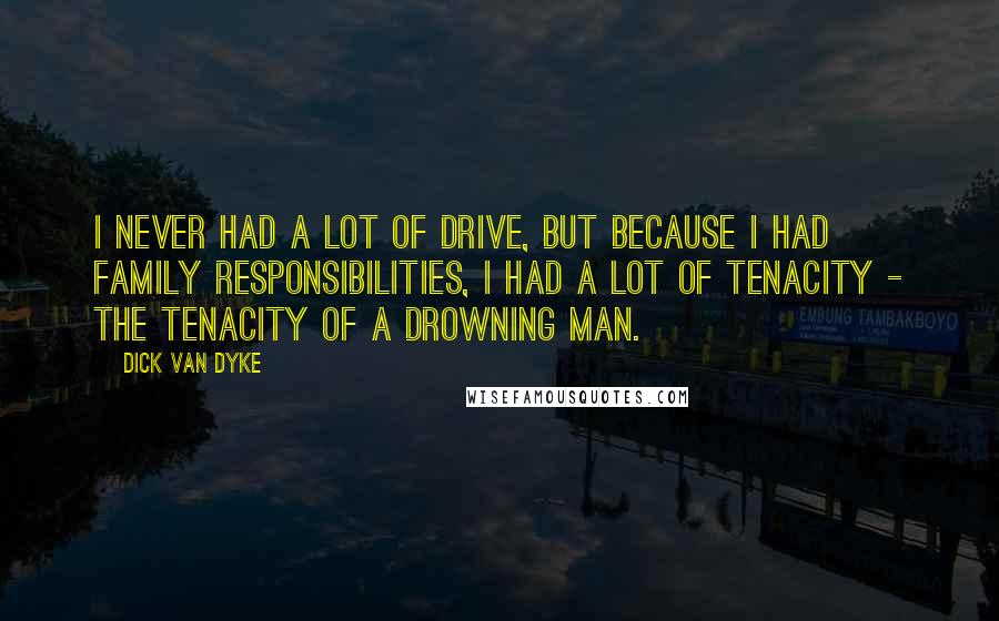 Dick Van Dyke Quotes: I never had a lot of drive, but because I had family responsibilities, I had a lot of tenacity - the tenacity of a drowning man.