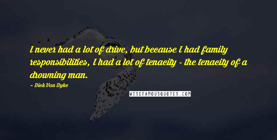 Dick Van Dyke Quotes: I never had a lot of drive, but because I had family responsibilities, I had a lot of tenacity - the tenacity of a drowning man.