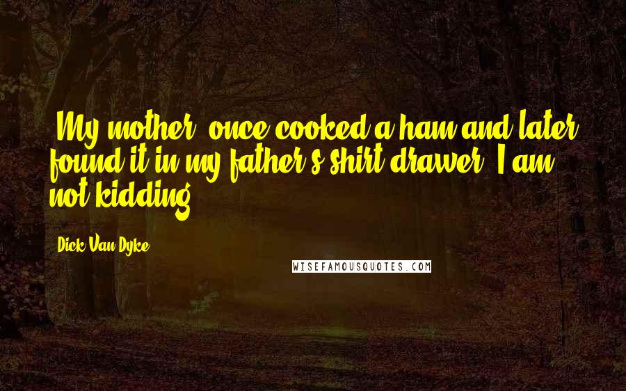Dick Van Dyke Quotes: [My mother] once cooked a ham and later found it in my father's shirt drawer. I am not kidding.