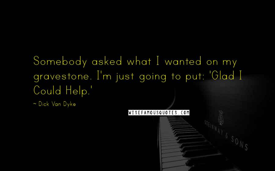 Dick Van Dyke Quotes: Somebody asked what I wanted on my gravestone. I'm just going to put: 'Glad I Could Help.'