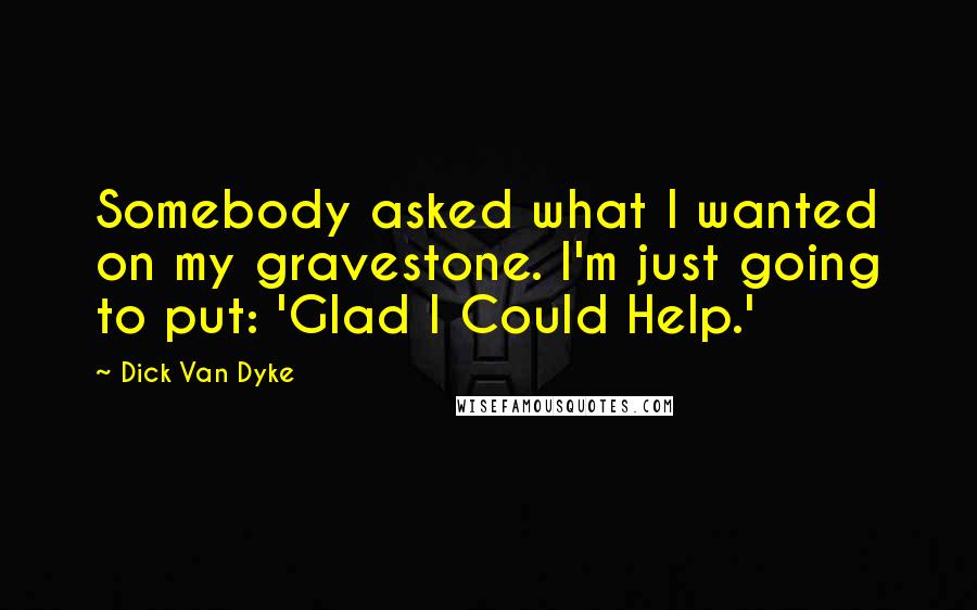 Dick Van Dyke Quotes: Somebody asked what I wanted on my gravestone. I'm just going to put: 'Glad I Could Help.'