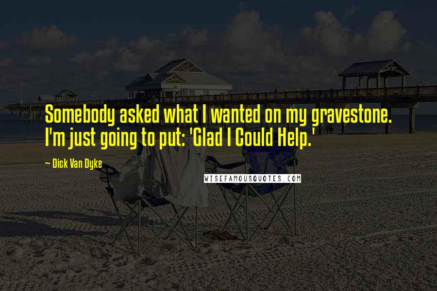 Dick Van Dyke Quotes: Somebody asked what I wanted on my gravestone. I'm just going to put: 'Glad I Could Help.'