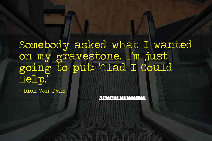 Dick Van Dyke Quotes: Somebody asked what I wanted on my gravestone. I'm just going to put: 'Glad I Could Help.'