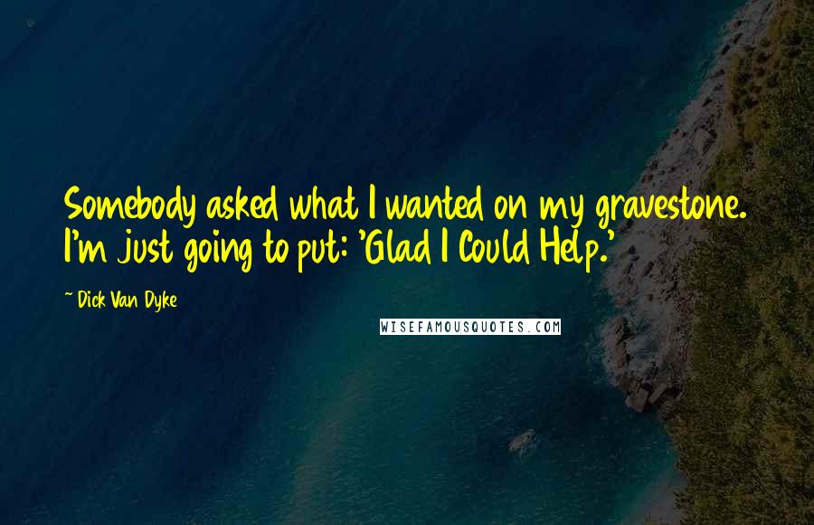 Dick Van Dyke Quotes: Somebody asked what I wanted on my gravestone. I'm just going to put: 'Glad I Could Help.'