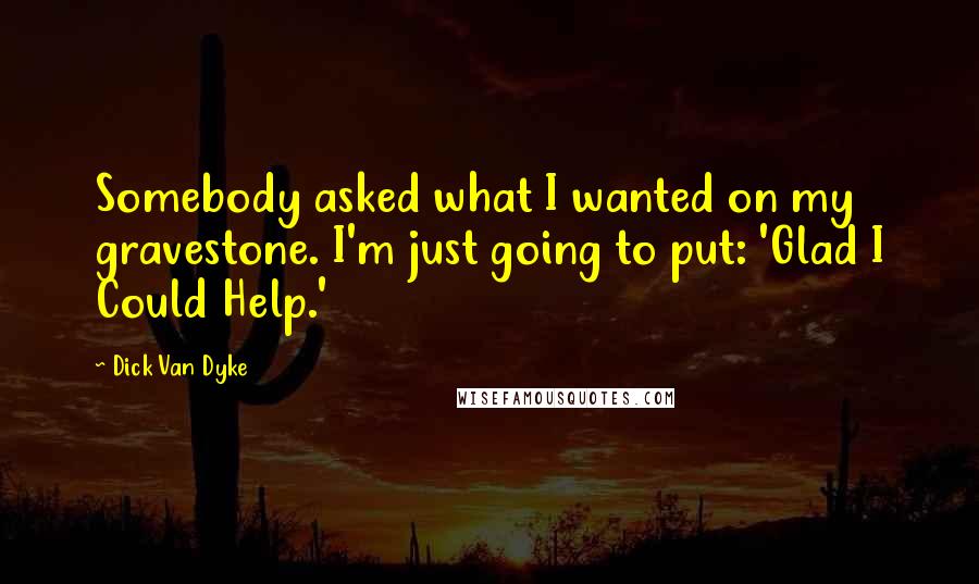 Dick Van Dyke Quotes: Somebody asked what I wanted on my gravestone. I'm just going to put: 'Glad I Could Help.'