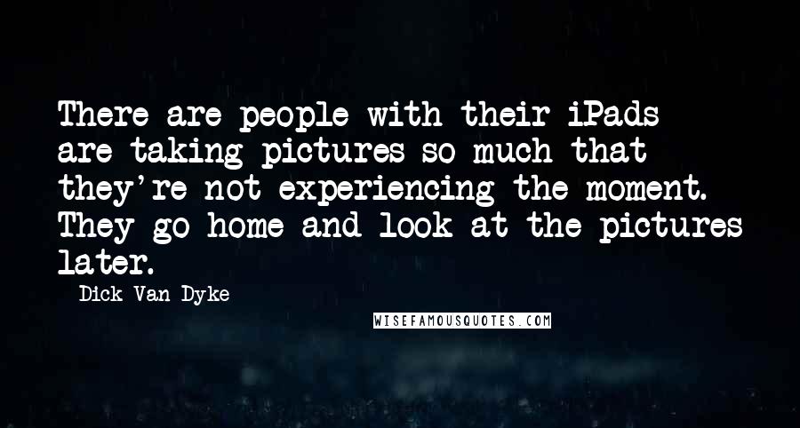 Dick Van Dyke Quotes: There are people with their iPads are taking pictures so much that they're not experiencing the moment. They go home and look at the pictures later.