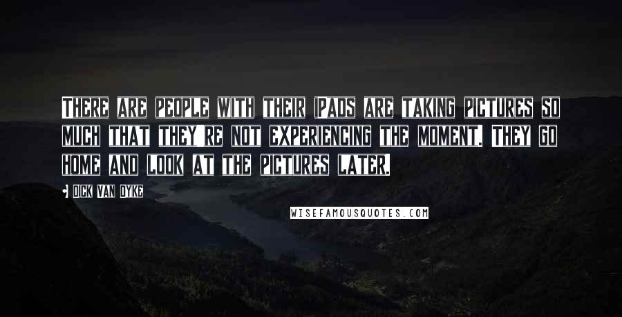 Dick Van Dyke Quotes: There are people with their iPads are taking pictures so much that they're not experiencing the moment. They go home and look at the pictures later.