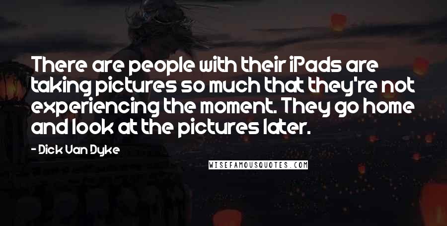 Dick Van Dyke Quotes: There are people with their iPads are taking pictures so much that they're not experiencing the moment. They go home and look at the pictures later.