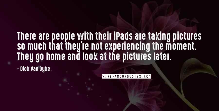 Dick Van Dyke Quotes: There are people with their iPads are taking pictures so much that they're not experiencing the moment. They go home and look at the pictures later.