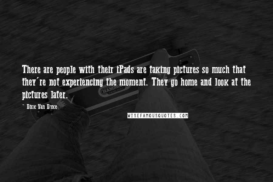 Dick Van Dyke Quotes: There are people with their iPads are taking pictures so much that they're not experiencing the moment. They go home and look at the pictures later.