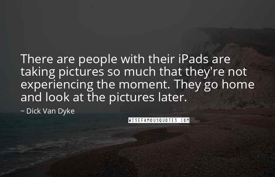 Dick Van Dyke Quotes: There are people with their iPads are taking pictures so much that they're not experiencing the moment. They go home and look at the pictures later.