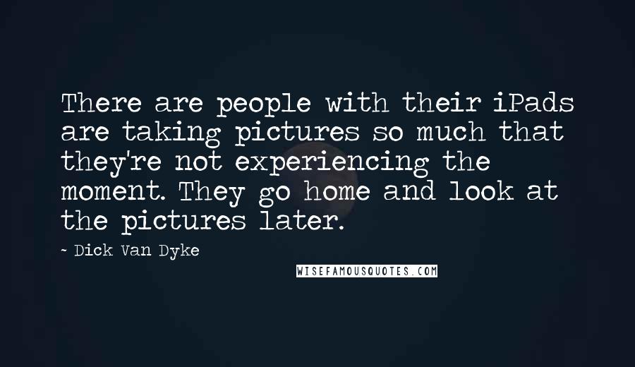 Dick Van Dyke Quotes: There are people with their iPads are taking pictures so much that they're not experiencing the moment. They go home and look at the pictures later.