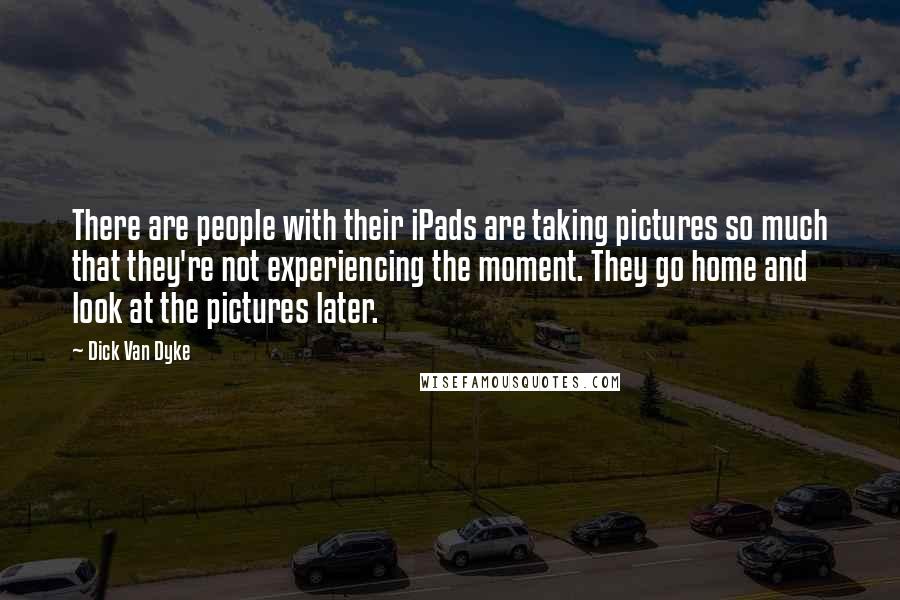 Dick Van Dyke Quotes: There are people with their iPads are taking pictures so much that they're not experiencing the moment. They go home and look at the pictures later.