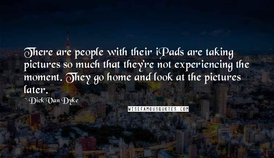 Dick Van Dyke Quotes: There are people with their iPads are taking pictures so much that they're not experiencing the moment. They go home and look at the pictures later.