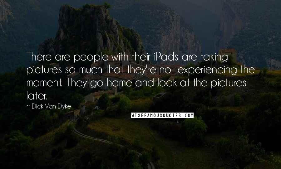 Dick Van Dyke Quotes: There are people with their iPads are taking pictures so much that they're not experiencing the moment. They go home and look at the pictures later.