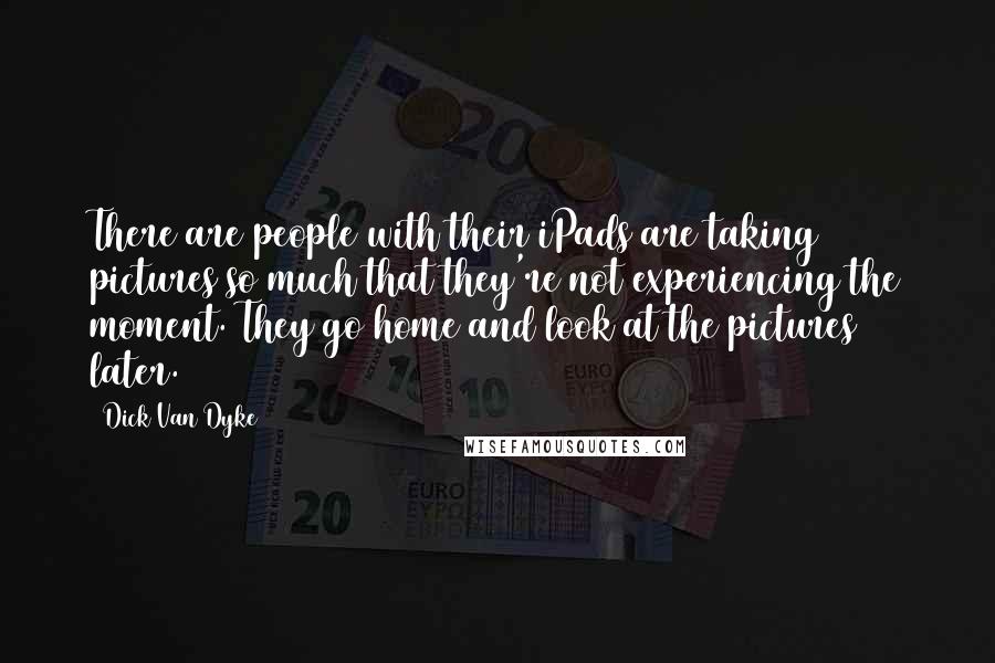 Dick Van Dyke Quotes: There are people with their iPads are taking pictures so much that they're not experiencing the moment. They go home and look at the pictures later.