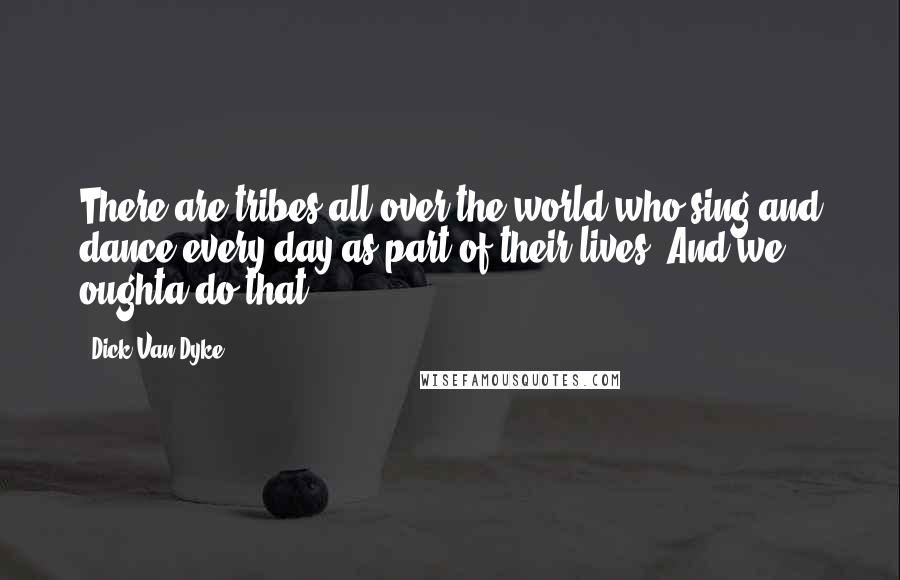 Dick Van Dyke Quotes: There are tribes all over the world who sing and dance every day as part of their lives. And we oughta do that.