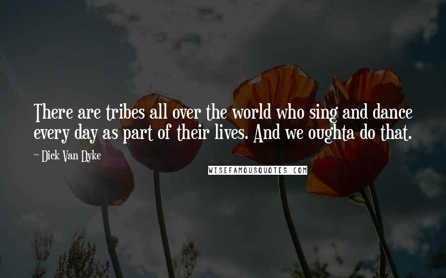 Dick Van Dyke Quotes: There are tribes all over the world who sing and dance every day as part of their lives. And we oughta do that.