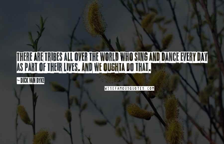 Dick Van Dyke Quotes: There are tribes all over the world who sing and dance every day as part of their lives. And we oughta do that.