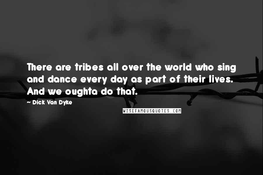 Dick Van Dyke Quotes: There are tribes all over the world who sing and dance every day as part of their lives. And we oughta do that.