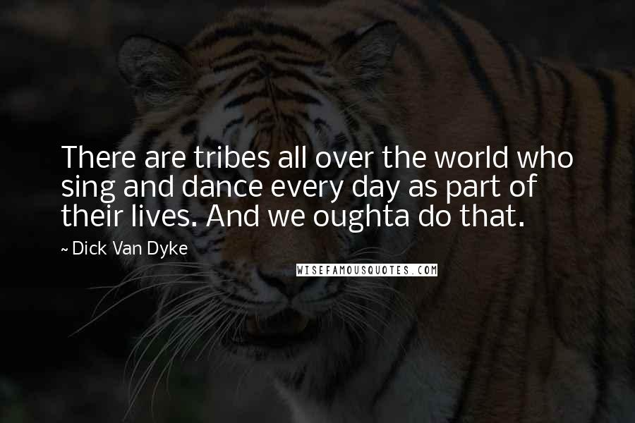 Dick Van Dyke Quotes: There are tribes all over the world who sing and dance every day as part of their lives. And we oughta do that.