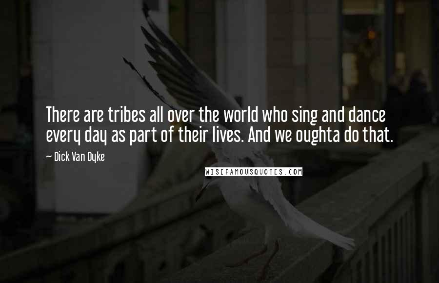 Dick Van Dyke Quotes: There are tribes all over the world who sing and dance every day as part of their lives. And we oughta do that.