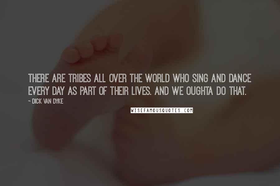 Dick Van Dyke Quotes: There are tribes all over the world who sing and dance every day as part of their lives. And we oughta do that.