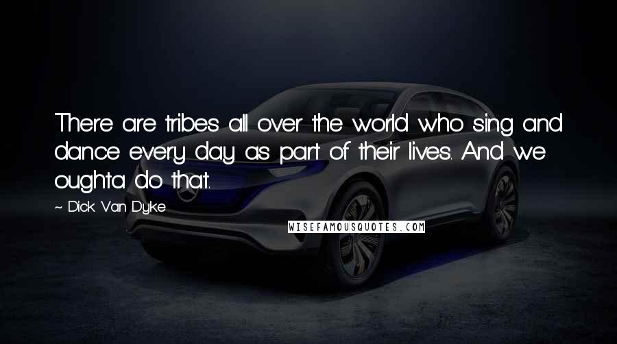 Dick Van Dyke Quotes: There are tribes all over the world who sing and dance every day as part of their lives. And we oughta do that.