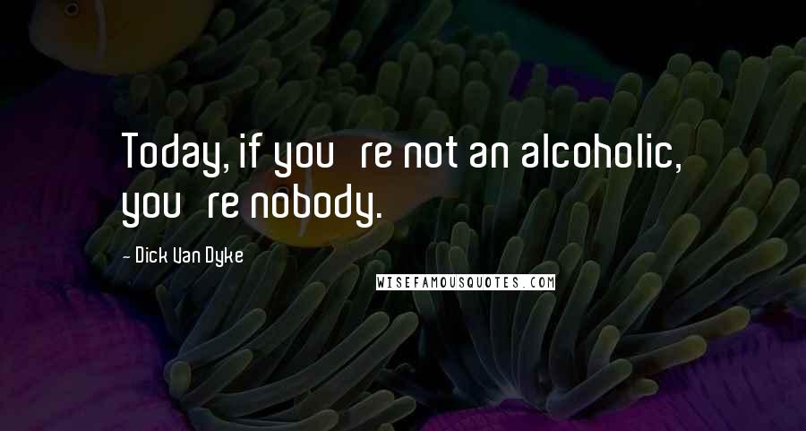 Dick Van Dyke Quotes: Today, if you're not an alcoholic, you're nobody.