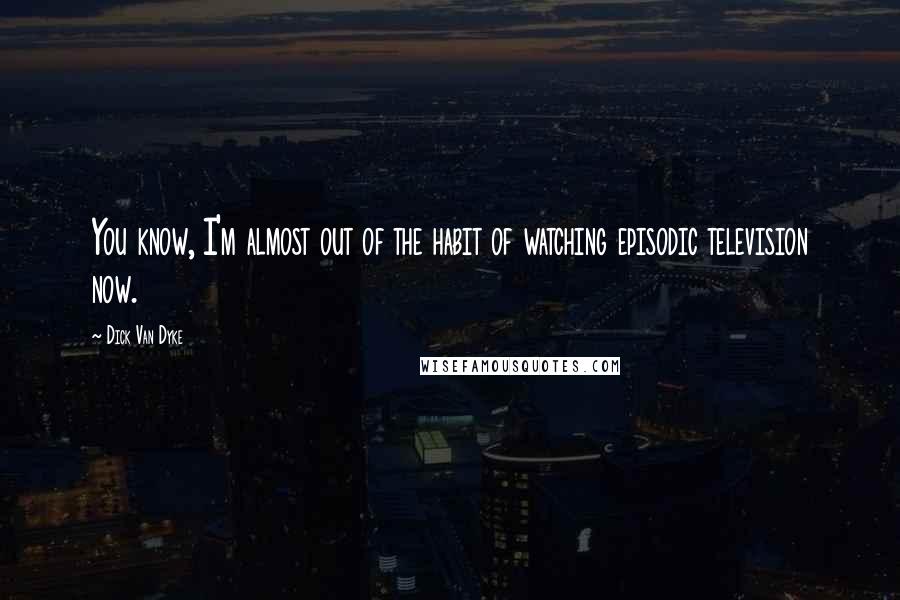 Dick Van Dyke Quotes: You know, I'm almost out of the habit of watching episodic television now.