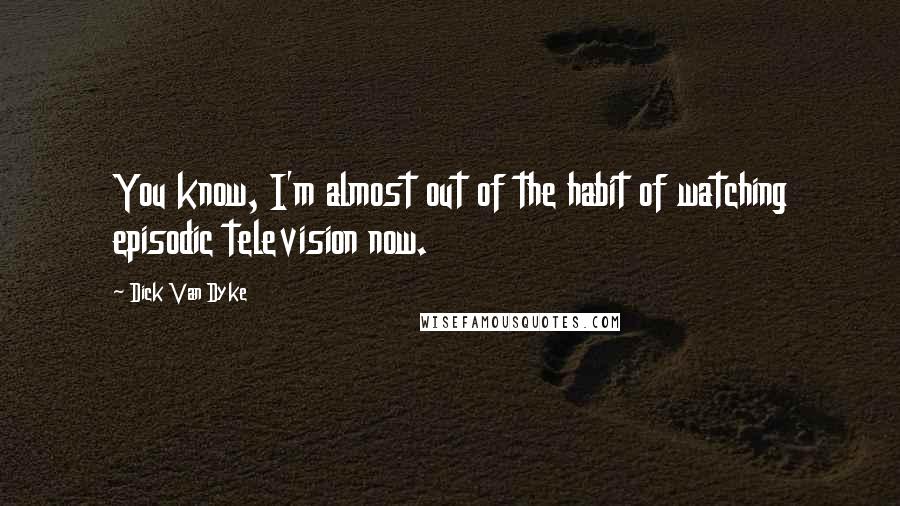 Dick Van Dyke Quotes: You know, I'm almost out of the habit of watching episodic television now.