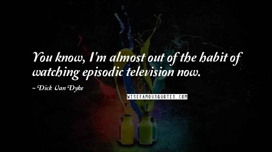 Dick Van Dyke Quotes: You know, I'm almost out of the habit of watching episodic television now.