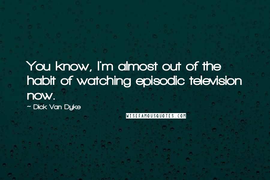 Dick Van Dyke Quotes: You know, I'm almost out of the habit of watching episodic television now.