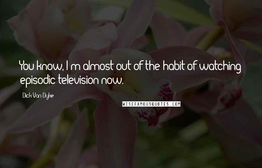 Dick Van Dyke Quotes: You know, I'm almost out of the habit of watching episodic television now.