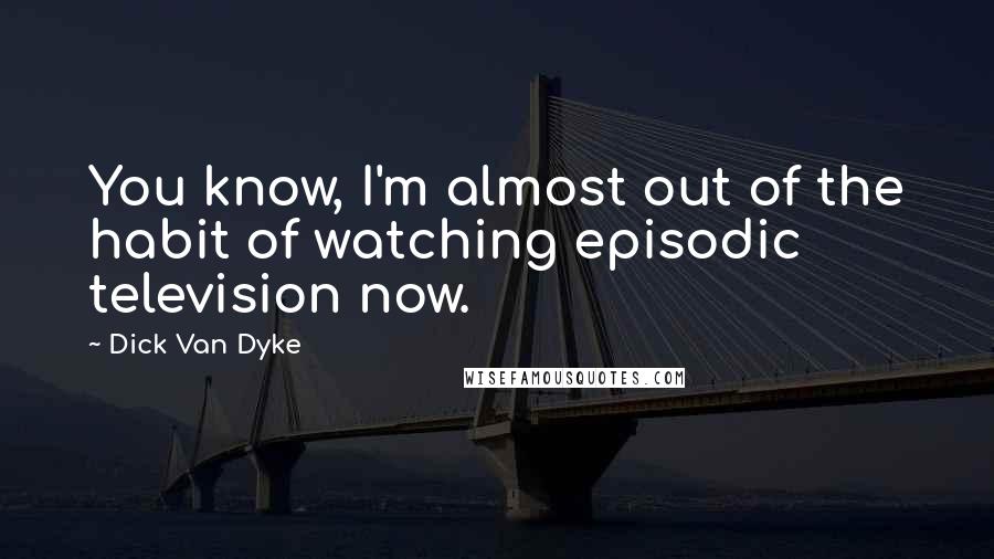 Dick Van Dyke Quotes: You know, I'm almost out of the habit of watching episodic television now.