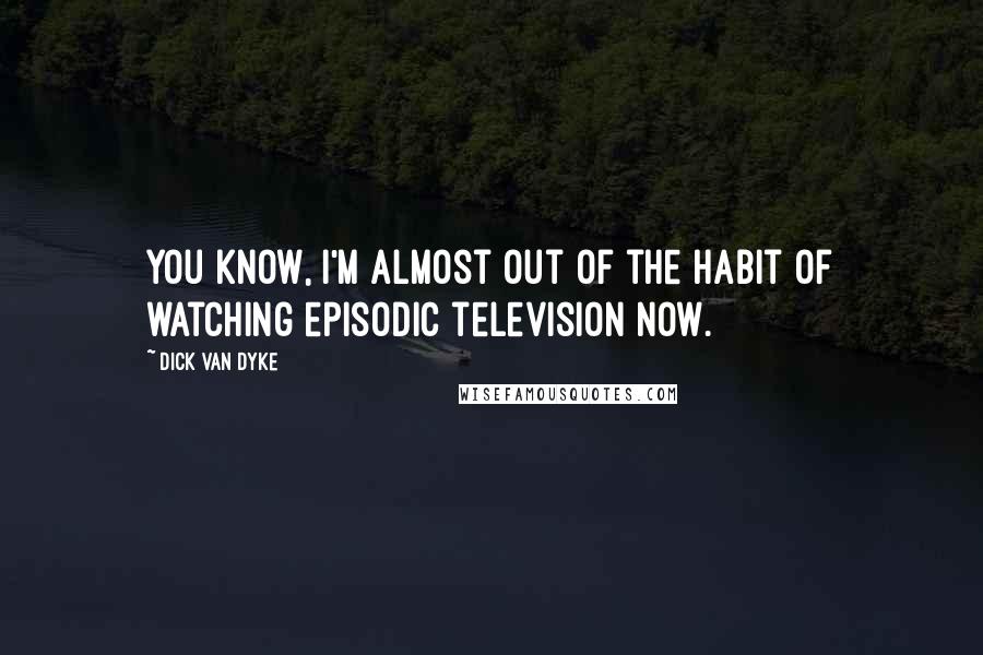 Dick Van Dyke Quotes: You know, I'm almost out of the habit of watching episodic television now.