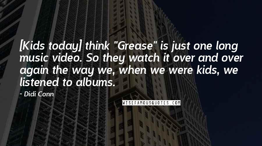 Didi Conn Quotes: [Kids today] think "Grease" is just one long music video. So they watch it over and over again the way we, when we were kids, we listened to albums.