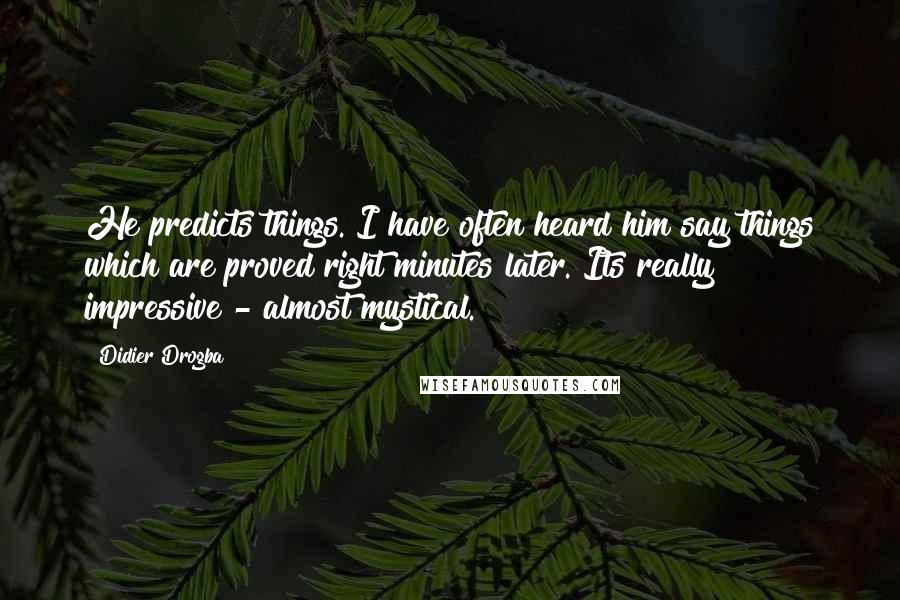 Didier Drogba Quotes: He predicts things. I have often heard him say things which are proved right minutes later. Its really impressive - almost mystical.